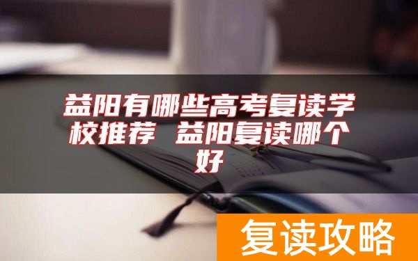 益阳有哪些高考复读学校推荐 益阳复读哪个好