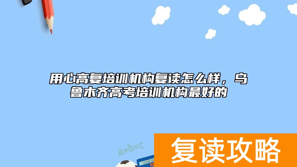 用心高复培训机构复读怎么样，乌鲁木齐高考培训机构最好的