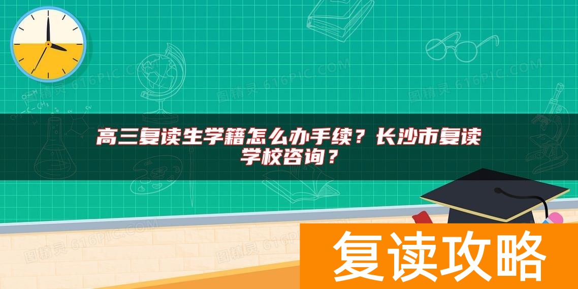 高三复读生学籍怎么办手续？长沙市复读学校咨询？