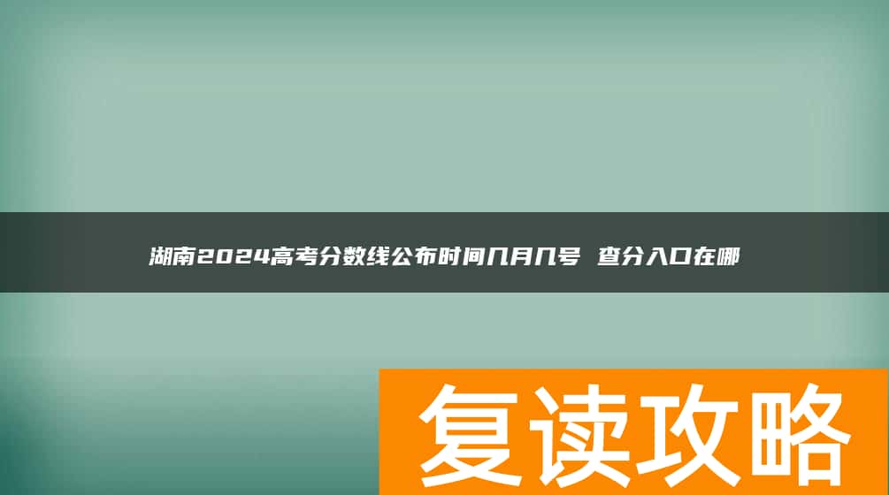 湖南2024高考分数线公布时间几月几号 查分入口在哪