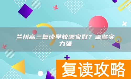 兰州高三复读学校哪家好？哪些实力强